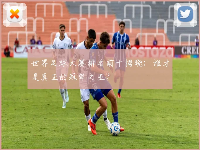 世界足球大赛排名前十揭晓：谁才是真正的冠军之王？