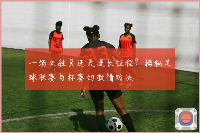 一场决胜负还是漫长征程？揭秘足球联赛与杯赛的激情对决