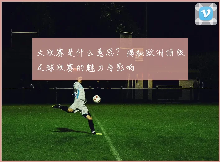 大联赛是什么意思？揭秘欧洲顶级足球联赛的魅力与影响