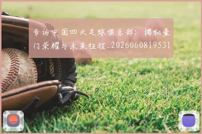 专访中国四大足球俱乐部：揭秘豪门荣耀与未来征程_20260608195317