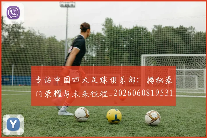 专访中国四大足球俱乐部：揭秘豪门荣耀与未来征程_20260608195317