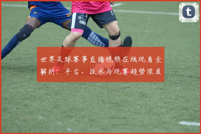 世界足球赛事直播视频在线观看全解析:平台、技术与观赛趋势深度分析