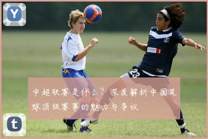 中超联赛是什么?深度解析中国足球顶级赛事的魅力与争议