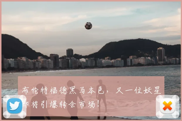 布伦特福德黑马本色,又一位妖星即将引爆转会市场!