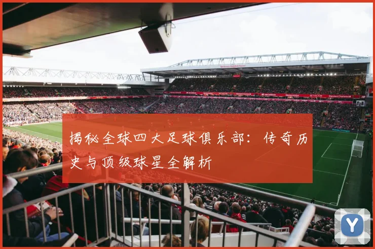 揭秘全球四大足球俱乐部：传奇历史与顶级球星全解析