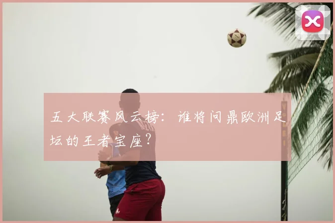五大联赛风云榜:谁将问鼎欧洲足坛的王者宝座?
